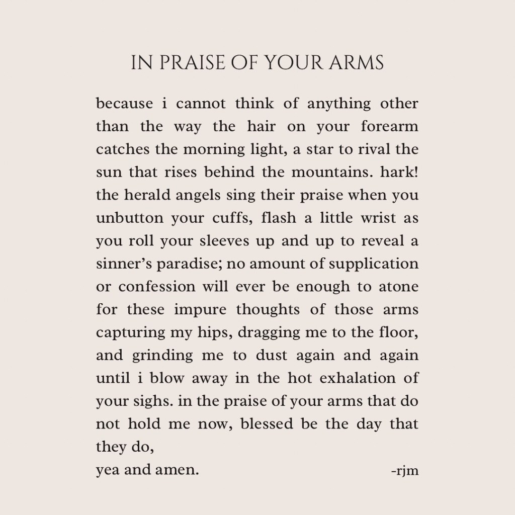 in praise of your arms
because i cannot think of anything other than the way the hair on your forearm catches the morning light, a star to rival the sun that rises behind the mountains. hark! the herald angels sing their praise when you unbutton your cuffs, flash a little wrist as you roll your sleeves up and up to reveal a sinner’s paradise; no amount of supplication or confession will ever be enough to atone for these impure thoughts of those arms capturing my hips, dragging me to the floor, and grinding me to dust again and again until i blow away in the hot exhalation of your sighs. in  praise of your arms that do not hold me now, blessed be the day that they do, yea and amen.
-rjm