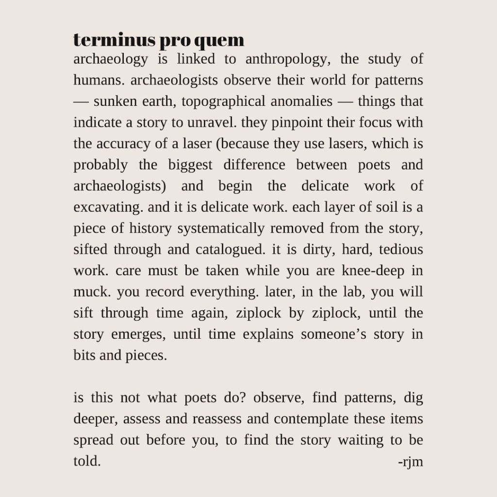 terminus pro quem
archaeology is linked to anthropology, the study of humans. archaeologists observe their world for patterns — sunken earth, topographical anomalies — things that indicate a story to unravel. they pinpoint their focus with the accuracy of a laser (because they use lasers, which is probably the biggest difference between poets and archaeologists) and begin the delicate work of excavating. and it is delicate work. each layer of soil is a piece of history systematically removed from the story, sifted through and catalogued. it is dirty, hard, tedious work. care must be taken while you are knee-deep in muck. you record everything. later, in the lab, you will sift through time again, ziplock by ziplock, until the story emerges, until time explains itself in bits and pieces.

is this not what poets do? observe, find patterns, dig deeper, assess and reassess and contemplate these items spread out before you, to find the story waiting to be told.
-rjm