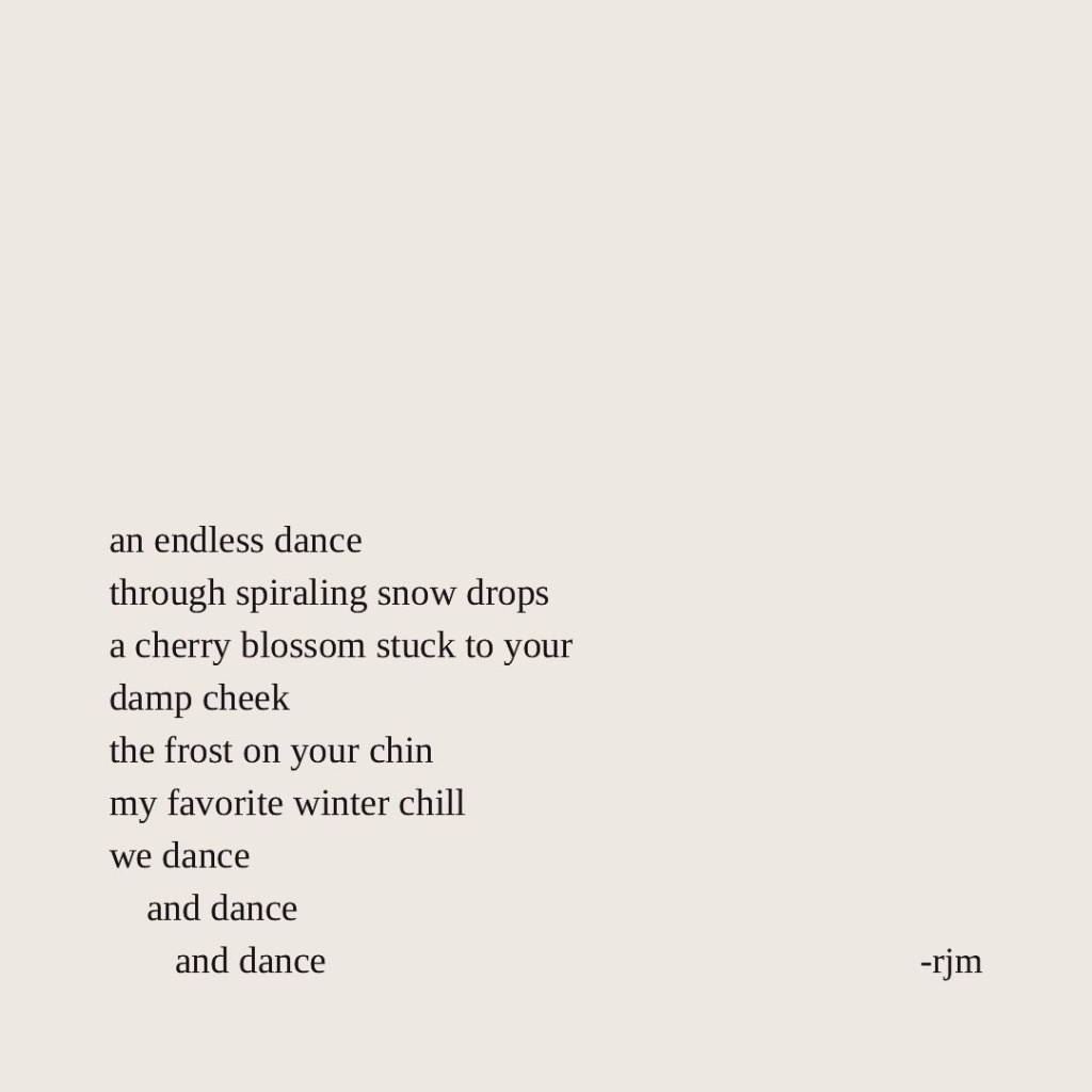 an endless dance
through spiraling snow drops
a cherry blossom stuck to your damp cheek
the frost on your chin
my favorite winter chill
we dance
     and dance
         and dance
-rjm