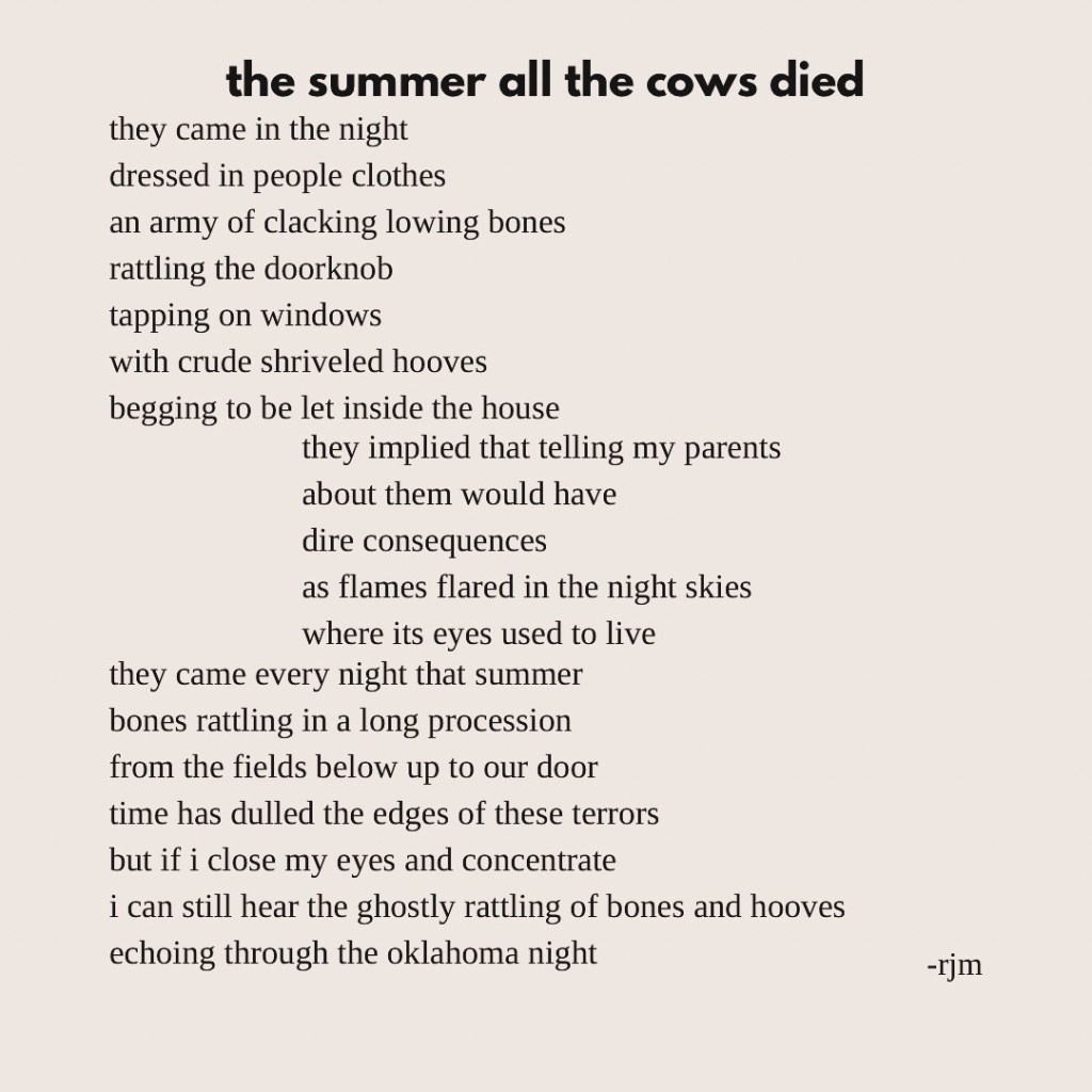 the summer all the cows died
they came in the night 
dressed in people clothes
an army of clacking lowing bones
rattling the doorknob
tapping on windows
with crude shriveled hooves
begging to be let inside the house

they implied that telling my parents 
about them would have
dire consequences
as flames flared in the night skies
where its eyes used to live

they came every night that summer
bones rattling in a long procession 
from the fields below up to our door
time has dulled the edges of these terrors
but if i close my eyes and concentrate
i can still hear the ghostly rattling of bones and hooves
echoing through the oklahoma night
-rjm