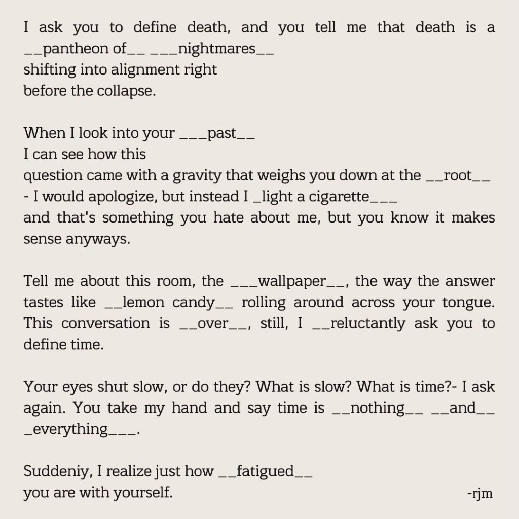 I ask you to define death, and you tell me that death is a __pantheon of__ ___nightmares__
shifting into alignment right
before the collapse.

When I look into your ___past__
I can see how this
question came with a gravity that weighs you down at the __root__
- I would apologize, but instead I _light a cigarette___
and that's something you hate about me, but you know it makes sense anyways.

Tell me about this room, the ___wallpaper__, the way the answer tastes like __lemon candy__  rolling around across your tongue. This conversation is __over__, still, I __reluctantly ask you to define time.

Your eyes shut slow, or do they? What is slow? What is time?- I ask again. You take my hand and say time is __nothing__ __and__ _everything___.

Suddeniy, I realize just how __fatigued__
you are with yourself.

-rjm