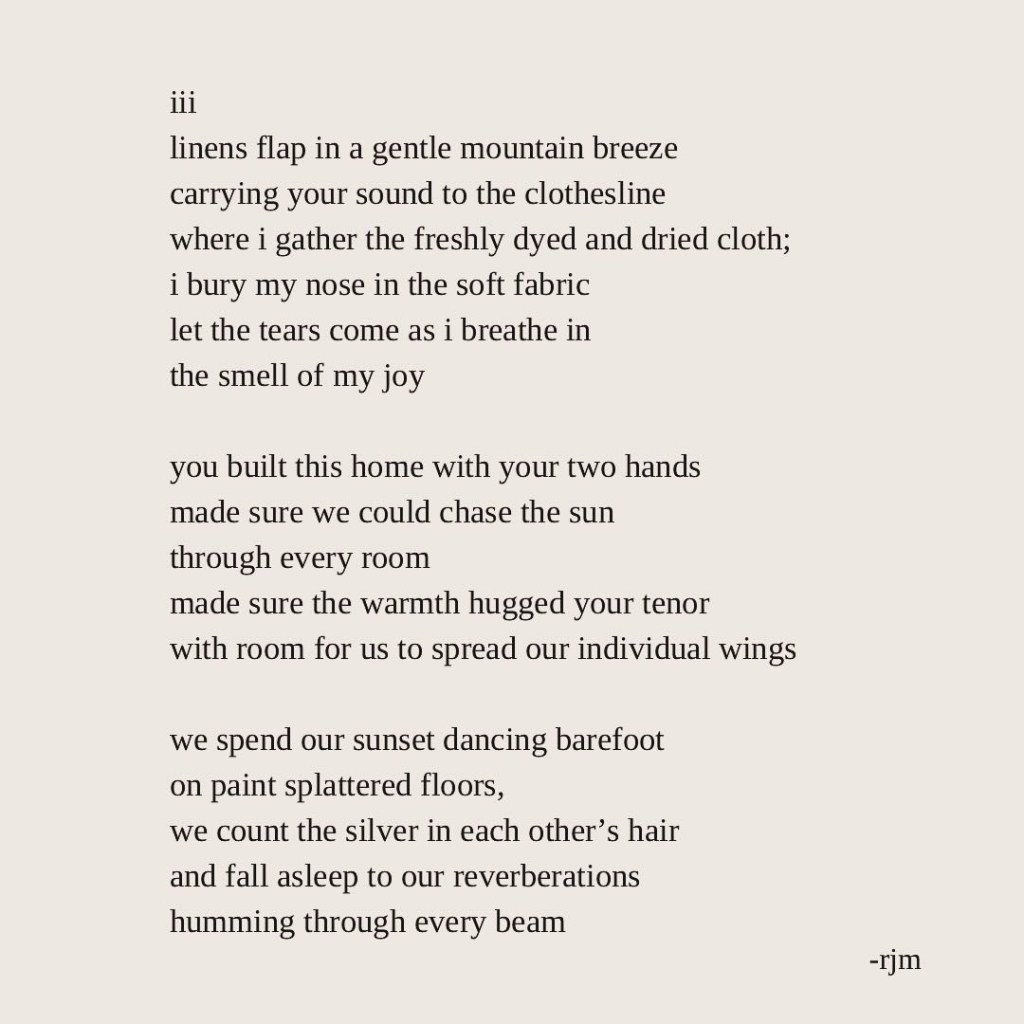 iii
linens flap in a gentle mountain breeze
carrying your sound to the clothesline
where i gather the freshly dyed and dried cloth;
i bury my nose in the soft fabric
let the tears come as i breathe in
the smell of my joy

you built this home with your two hands
made sure we could chase the sun
through every room
made sure the warmth hugged your tenor
with room for us to spread our individual wings

we spend our sunset dancing barefoot 
on paint splattered floors,
we count the silver in each other’s hair
and fall asleep to our reverberations
humming through every beam
