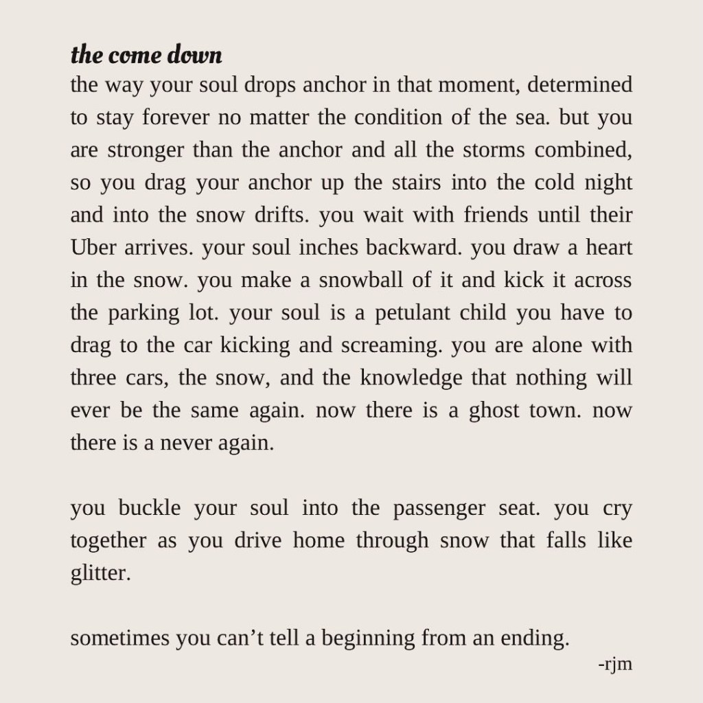 the way your soul drops anchor in that moment, determined to stay forever no matter the condition of the sea. but you are stronger than the anchor and all the storms combined, so you drag your anchor up the stairs into the cold night and into the snow drifts. you wait with friends until their Uber arrives. your soul inches backward. you draw a heart in the snow. you make a snowball of it and kick it across the parking lot. your soul is a petulant child you have to drag to the car kicking and screaming. you are alone with three cars, the snow, and the knowledge that nothing will ever be the same again. now there is a ghost town. now there is a never again.

you buckle your soul into the passenger seat. you cry together as you drive home through snow that falls like glitter. 

sometimes you can’t tell a beginning from an ending.
-rjm