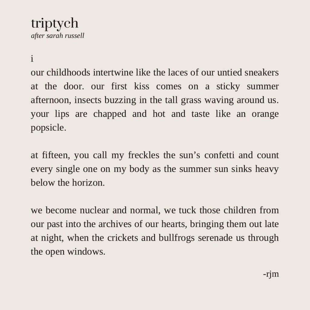 i
our childhoods intertwine like the laces of our untied sneakers at the door. our first kiss comes on a sticky summer afternoon, insects buzzing in the tall grass waving around us. your lips are chapped and hot and taste like an orange popsicle.

at fifteen, you call my freckles the sun’s confetti and count every single one on my body as the summer sun sinks heavy below the horizon.

we become nuclear and normal, we tuck those children from our past into the archives of our hearts, bringing them out late at night, when the crickets and bullfrogs serenade us through the open windows.