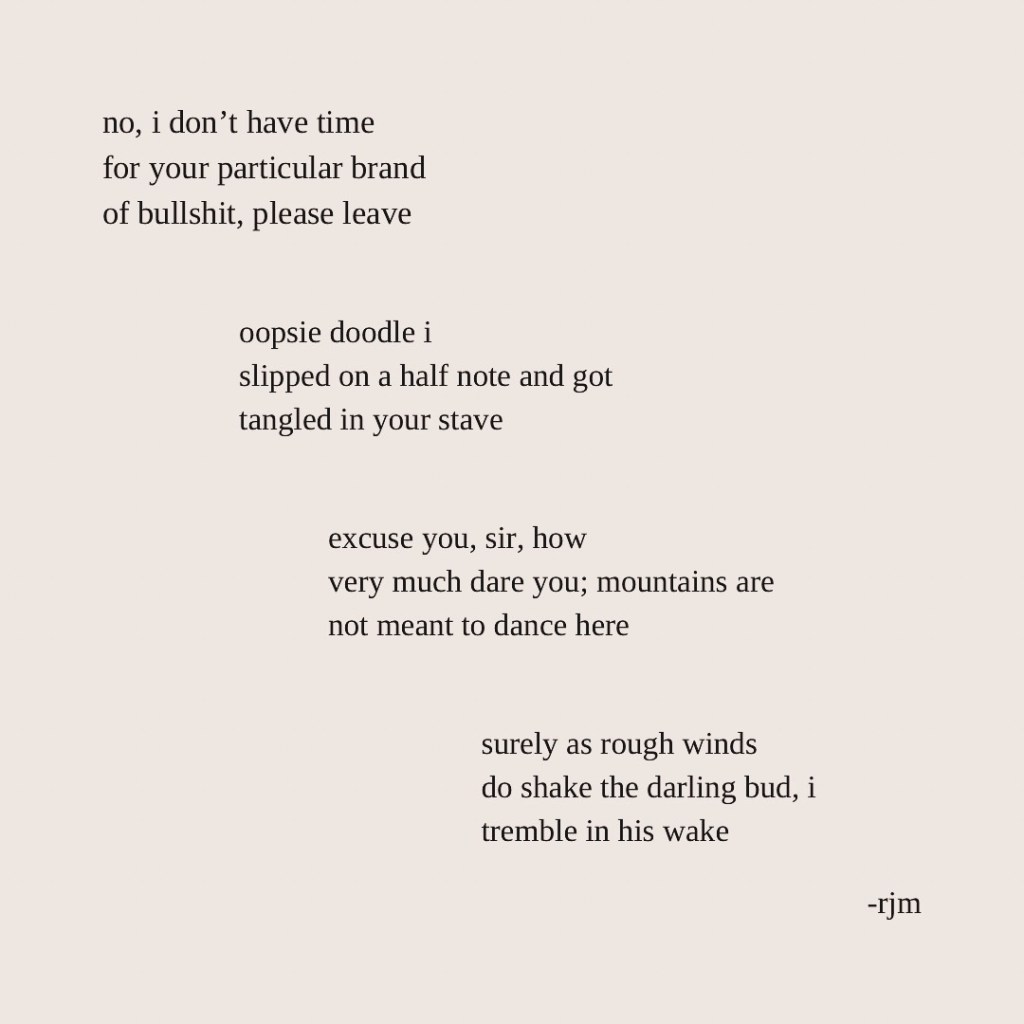 no, i don’t have time
for your particular brand
of bullshit, please leave

oopsie doodle i
slipped on a half note and got
tangled in your stave

excuse you, sir, how
very much dare you; mountains are
not meant to dance here

surely as rough winds
do shake the darling bud, i
tremble in his wake 

-rjm