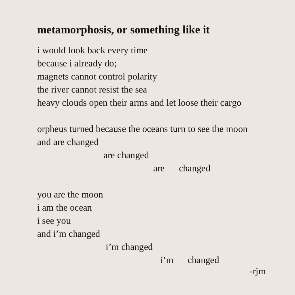 metamorphosis, or something like it
i would look back every time
because i already do;
magnets cannot control polarity
the river cannot resist the sea
heavy clouds open their arms and let loose their cargo
orpheus turned because the oceans turn to see the moon
and are changed
are changed
are changed
you are the moon
i am the ocean
i see you
and i’m changed
i’m changed
i’m changed
-rjm