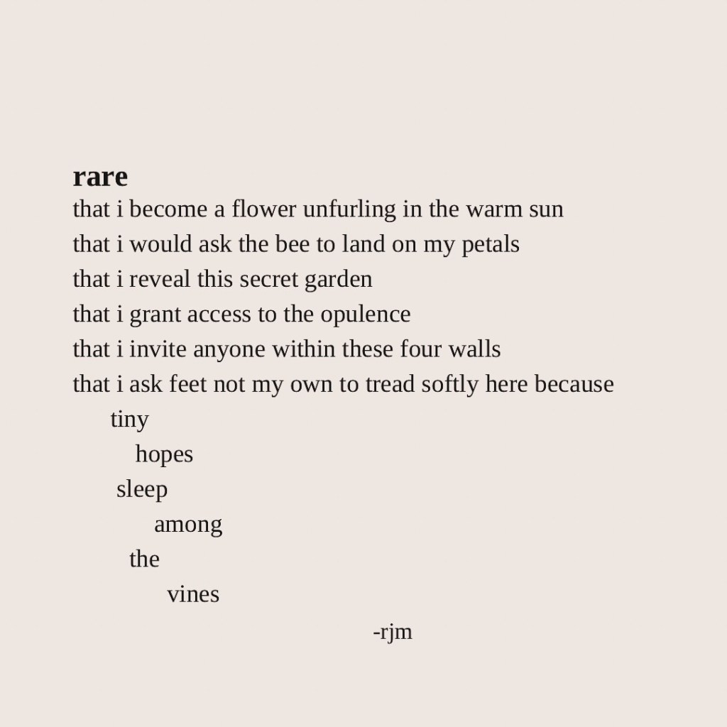 rare
that i become a flower unfurling in the warm sun
that i would ask the bee to land on my petals
that i reveal this secret garden
that i grant access to the opulence
that i invite anyone within these four walls
that i ask feet not my own to tread softly here because
         tiny
                  hopes
           sleep
                        among
               the
                            vines
-rjm