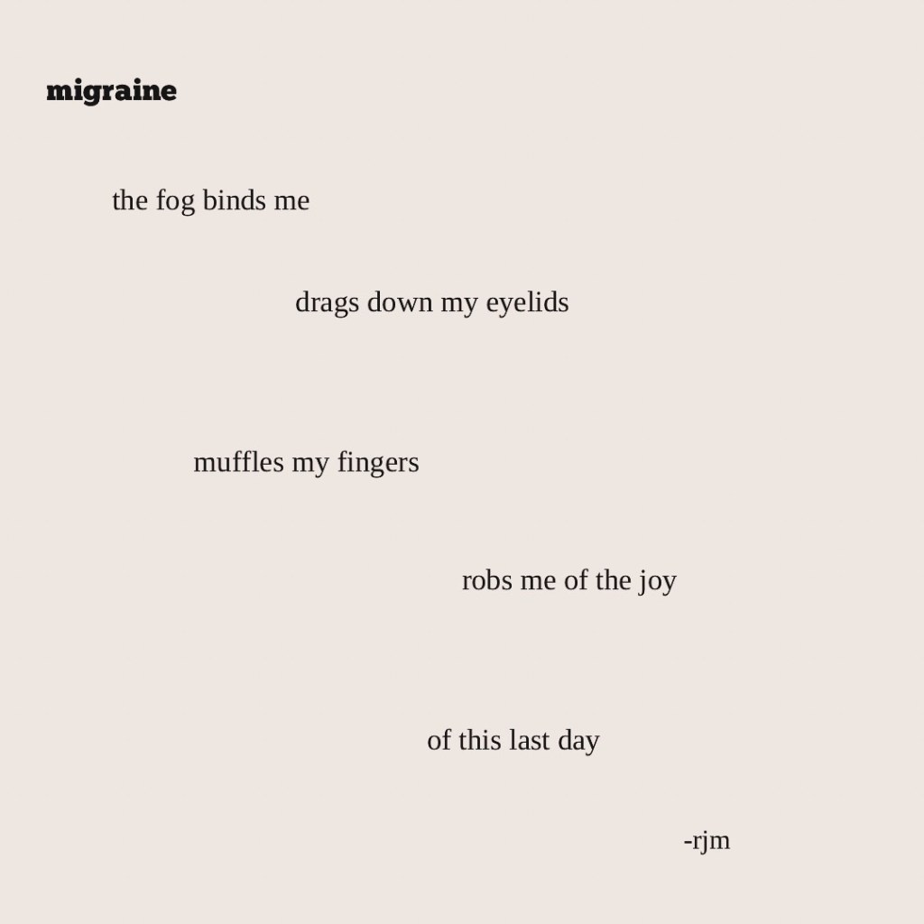 migraine

the fog binds me
drags down my eyelids
muffles my fingers
robs me of the joy
of this last day

-rjm