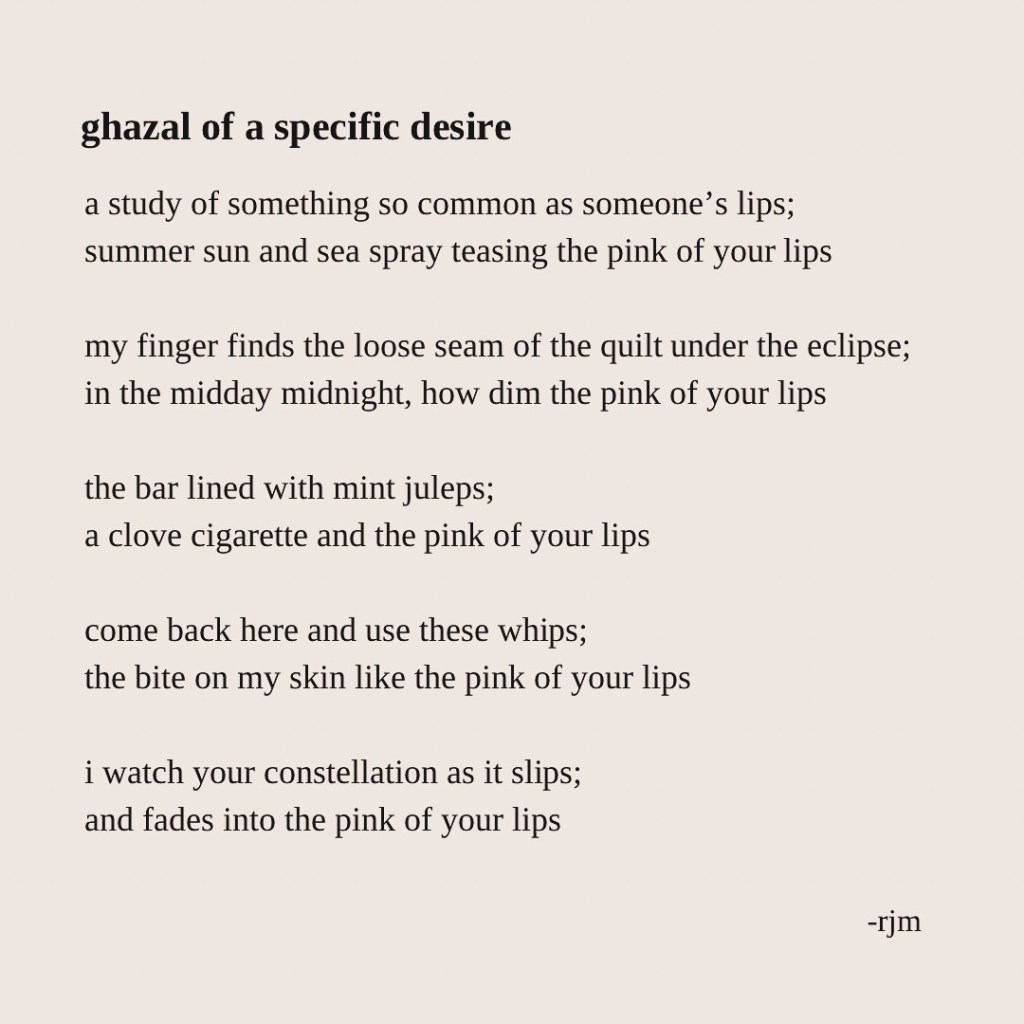 ghazal of a specific desire

a study of something so common as someone’s lips;
summer sun and sea spray teasing the pink of your lips

my finger finds the loose seam of the quilt under the eclipse;
in the midday midnight, how dim the pink of your lips

the bar lined with mint juleps;
a clove cigarette and the pink of your lips

come back here and use these whips;
the bite on my skin like the pink of your lips

i watch your constellation as it slips;
and fades into the pink of your lips

-rjm