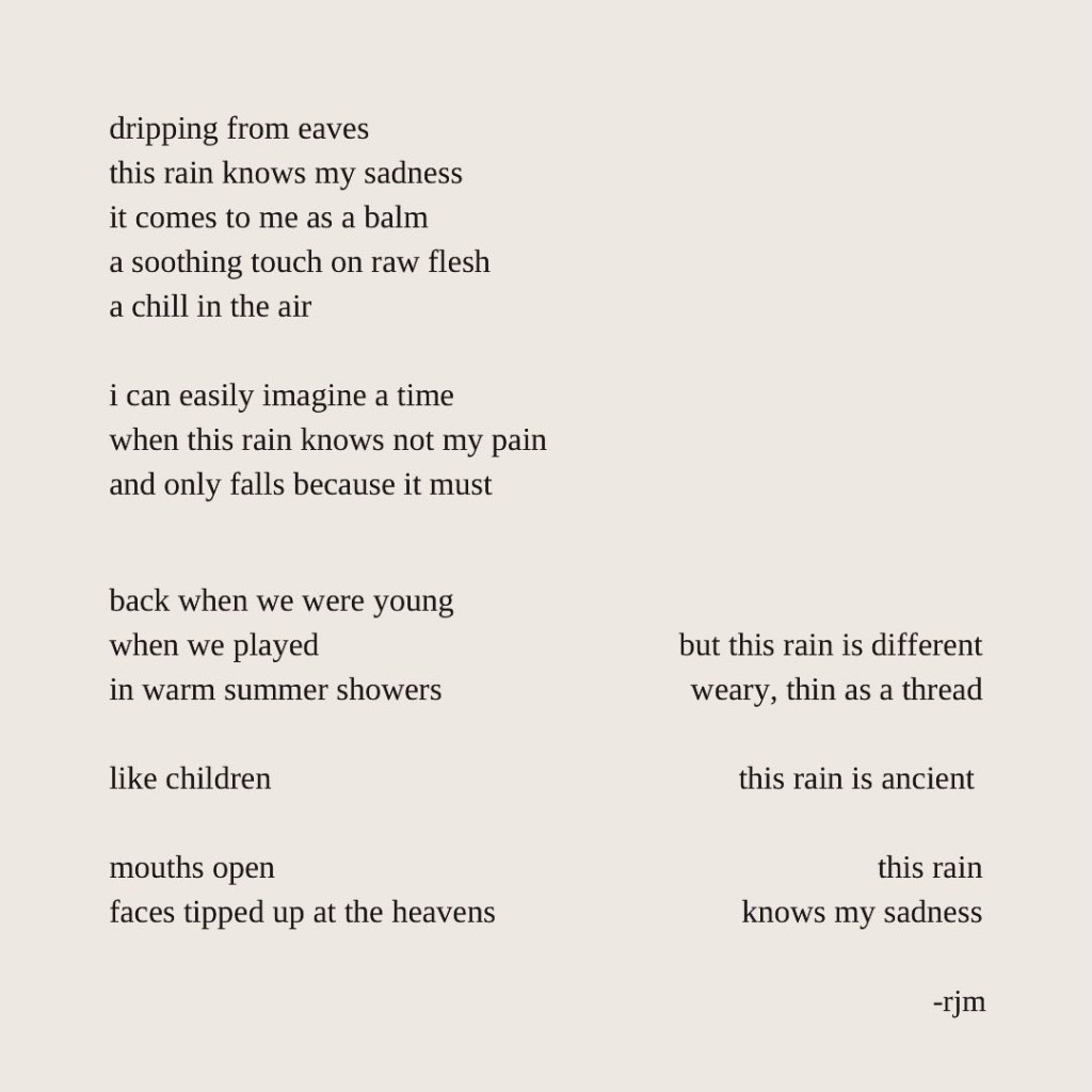 dripping from eaves 
this rain knows my sadness
it comes to me as a balm
a soothing touch on raw flesh
a chill in the air

i can easily imagine a time
when this rain knows not my pain
and only falls because it must

back when we were young
when we played 
in warm summer showers

like children

mouths open
faces tipped up at the heavens

but this rain is different
weary, thin as a thread

this rain is ancient 

this rain
knows my sadness
-rjm