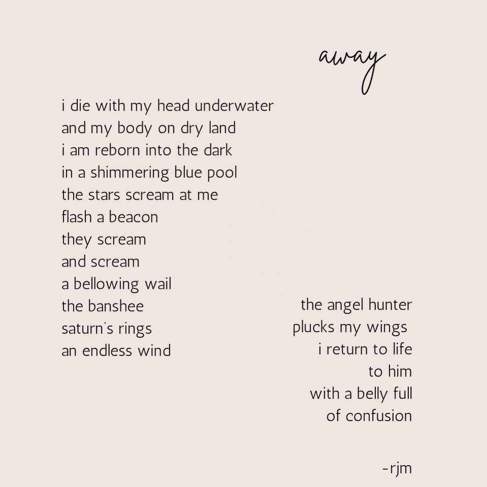 away
i die with my head underwater
and my body on dry land
i am reborn into the dark
in a shimmering blue pool
the stars scream at me
flash a beacon
they scream
and scream
a bellowing wail
the banshee
saturn’s rings
an endless wind
the angel hunter
plucks my wings
i return to life
to him
with a belly full
of confusion
-rjm