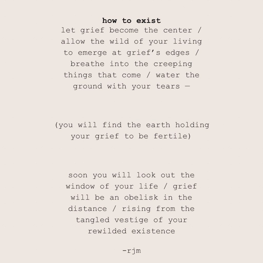 how to exist

let grief become the center / allow the wild of your living to emerge at grief’s edges / breathe into the creeping things that come / water the ground with your tears —

(you will find the earth holding your grief to be fertile)

soon you will look out the window of your life / grief will be an obelisk in the distance / rising from the tangled vestige of your rewilded existence

-rjm