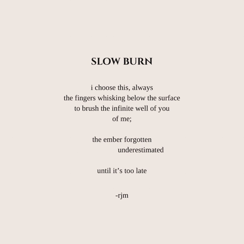 slow burn
i choose this, always
the fingers whisking below the surface
to brush the infinite well of you
of me;
the ember forgotten
        underestimated
until it’s too late

-rjm