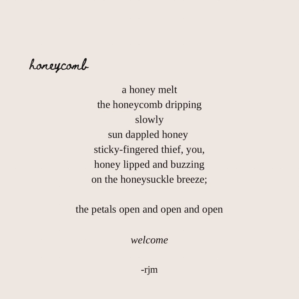 a honey melt
the honeycomb dripping
slowly
sun dappled honey 
sticky-fingered thief, you,
honey lipped and buzzing
on the honeysuckle breeze;

the petals open and open and open

welcome

-rjm