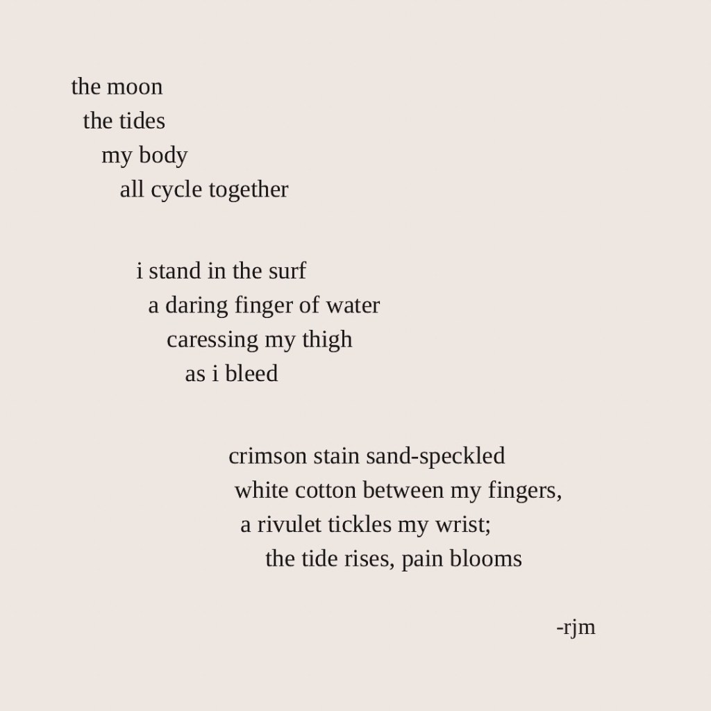 the moon
the tides
my body
all cycle together

i stand in the surf
a daring finger of water
caressing my thigh
as i bleed

crimson stain sand-speckled
white cotton between my fingers,
a rivulet tickles my wrist;
the tide rises, pain bloom

-rjm