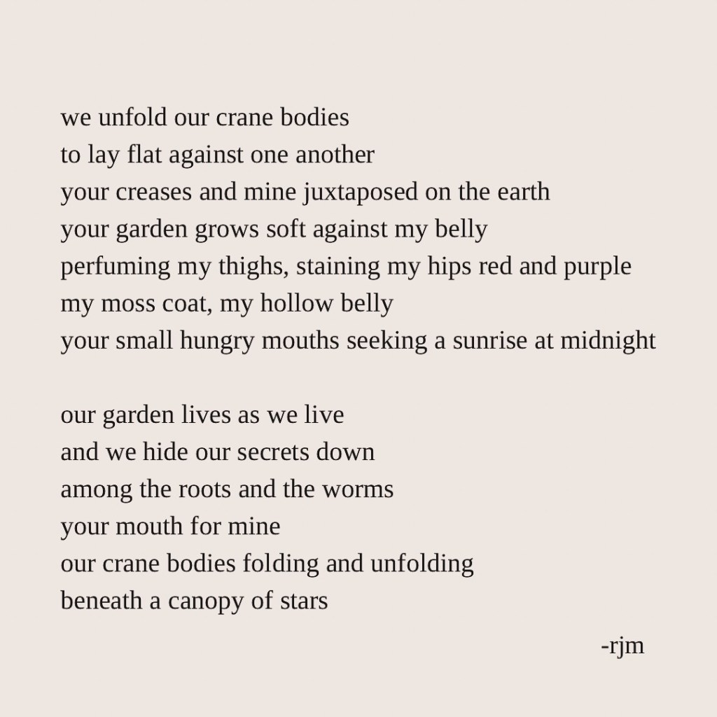 we unfold our crane bodies
to lay flat against one another
your creases and mine juxtaposed on the earth
your garden grows soft against my belly
perfuming my thighs, staining my hips red and purple
my moss coat, my hollow belly
your small hungry mouths seeking a sunrise at midnight

our garden lives as we live
and we hide our secrets down
among the roots and the worms
your mouth for mine
our crane bodies folding and unfolding
beneath a canopy of stars

-rjm