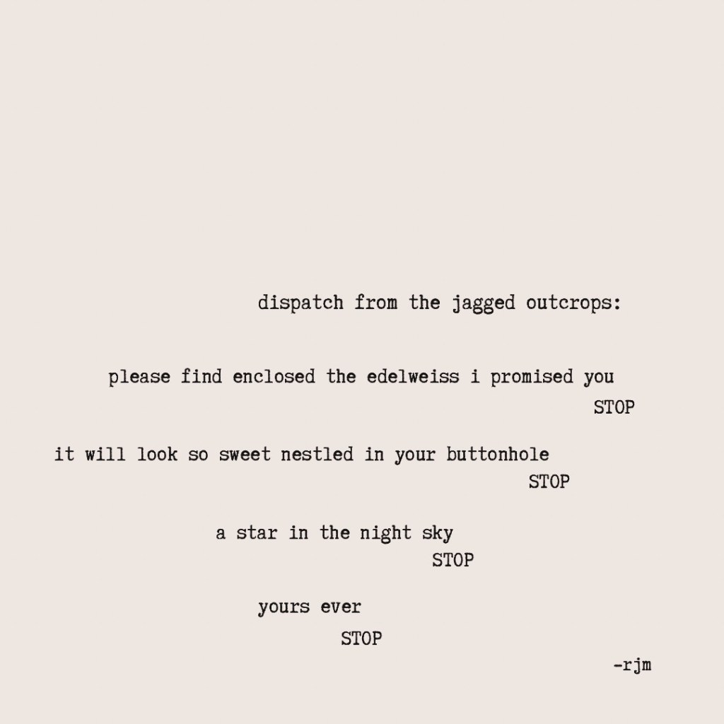 dispatch from the jagged outcrops:

please find enclosed
the edelweiss i promised you
stop
it will look so sweet
nestled in your buttonhole
stop
a star in the night sky
stop
yours ever
stop

-rjm