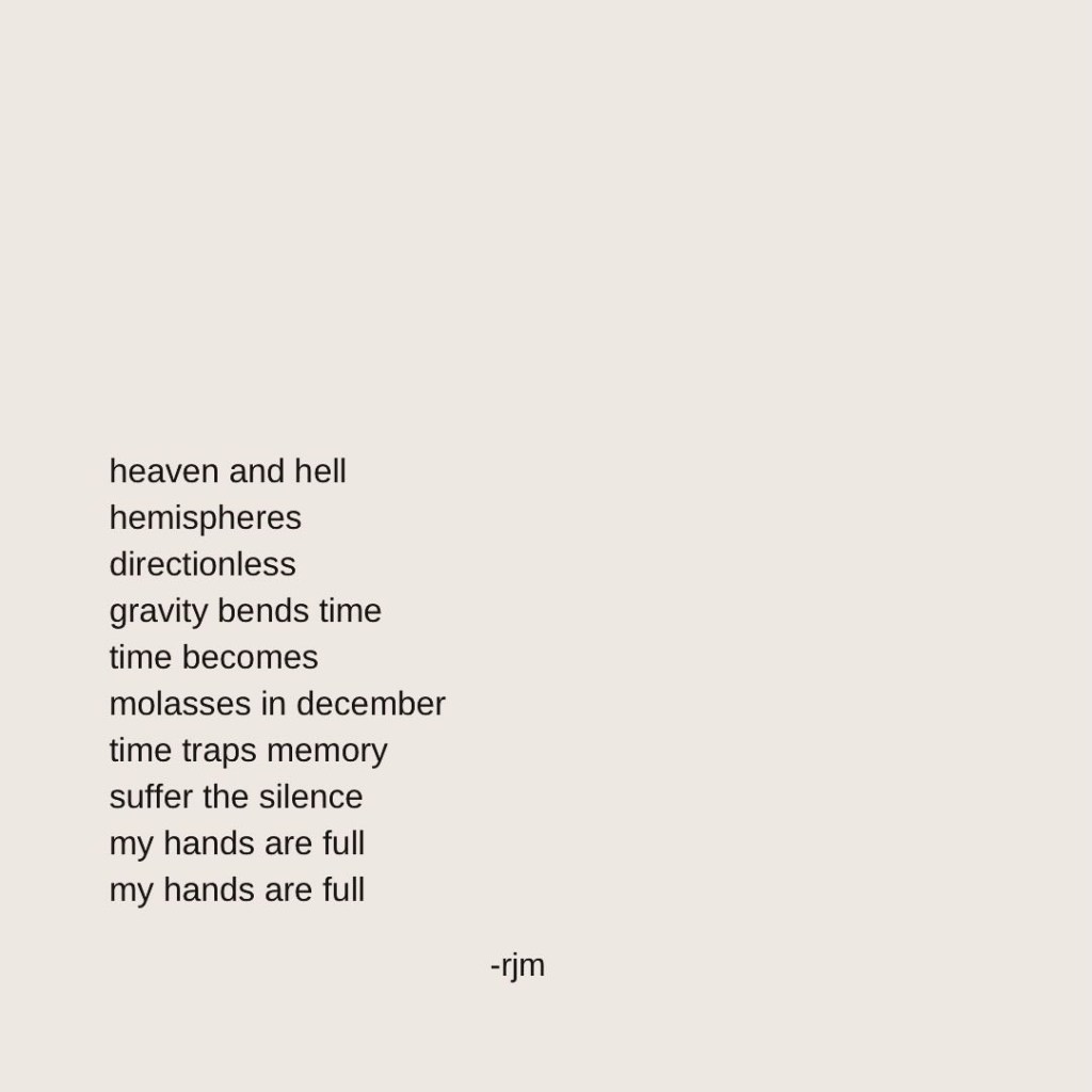 heaven and hell 
hemispheres
directionless
gravity bends time
time becomes
molasses in december
time traps memory
suffer the silence 
my hands are full
my hands are full

-rjm