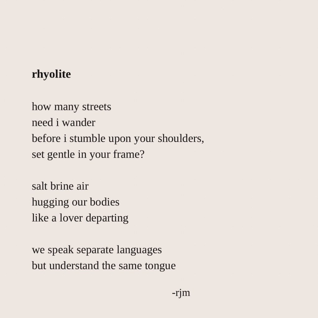 rhyolite

how many streets
need i wander
before i stumble upon your shoulders, set gentle in your frame?

salt brine air
hugging our bodies
like a lover departing

we speak separate languages
but understand the same tongue

-rjm