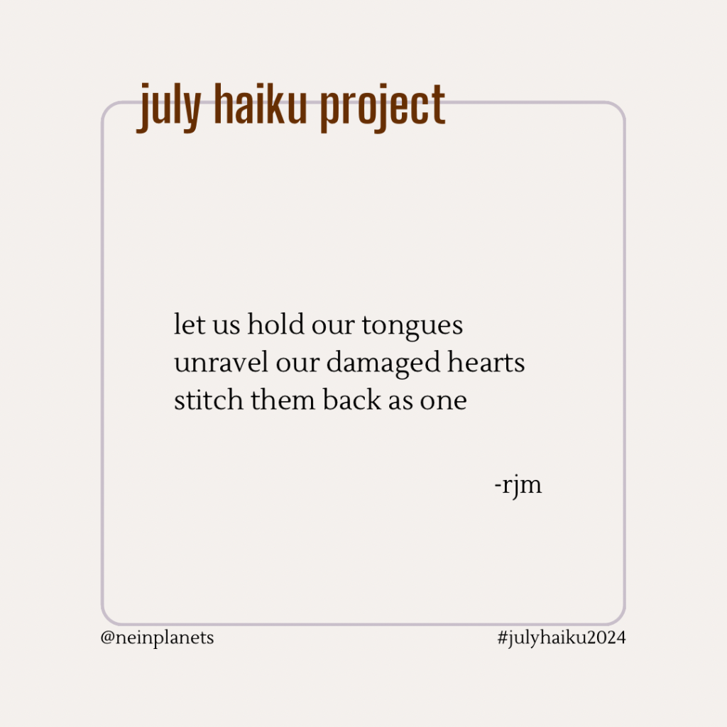 let us hold our tongues
unravel our damaged hearts
stitch them back as one

-rjm