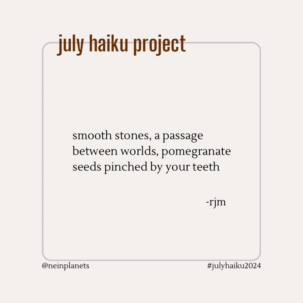 smooth stones, a passage
between worlds, pomegranate 
seeds pinched by your teeth

-rjm