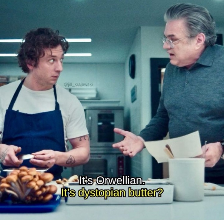 scene from the bear. carmy says “it’s orwellian” and his uncle says “it’s dystopian butter?”