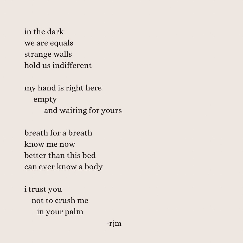 in the dark
we are equals
strange walls
hold us indifferent 

my hand is right here
       empty
                    and waiting for yours 

breath for a breath
know me now
better than this bed
can ever know a body

i trust you
     not to crush me
           in your palm

-rjm