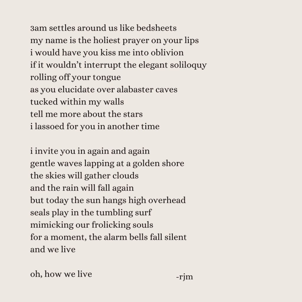 3am settles around us like bedsheets
my name is the holiest prayer on your lips
i would have you kiss me into oblivion
if it wouldn’t interrupt the elegant soliloquy
rolling off your tongue
as you elucidate over alabaster caves
tucked within my walls
tell me more about the stars
i lassoed for you in another time
i invite you in again and again
gentle waves lapping at a golden shore
the skies will gather clouds
and the rain will fall again
but today the sun hangs high overhead
seals play in the tumbling surf
mimicking our frolicking souls
for a moment, the alarm bells fall silent
and we live
oh, how we live
-rjm