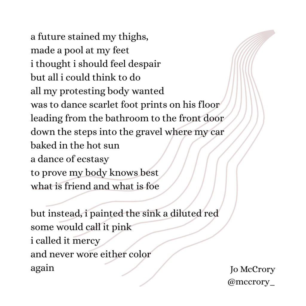 a future stained my thighs,
made a pool at my feet
i thought i should feel despair
but all i could think to do
all my protesting body wanted
was to dance scarlet foot prints on his floor
leading from the bathroom to the front door 
down the steps into the gravel where my car baked in the hot sun
a dance of ecstasy
to prove my body knows best
what is friend and what is foe 

but instead, i painted the sink a diluted red
some would call it pink
i called it mercy
and never wore either color
again