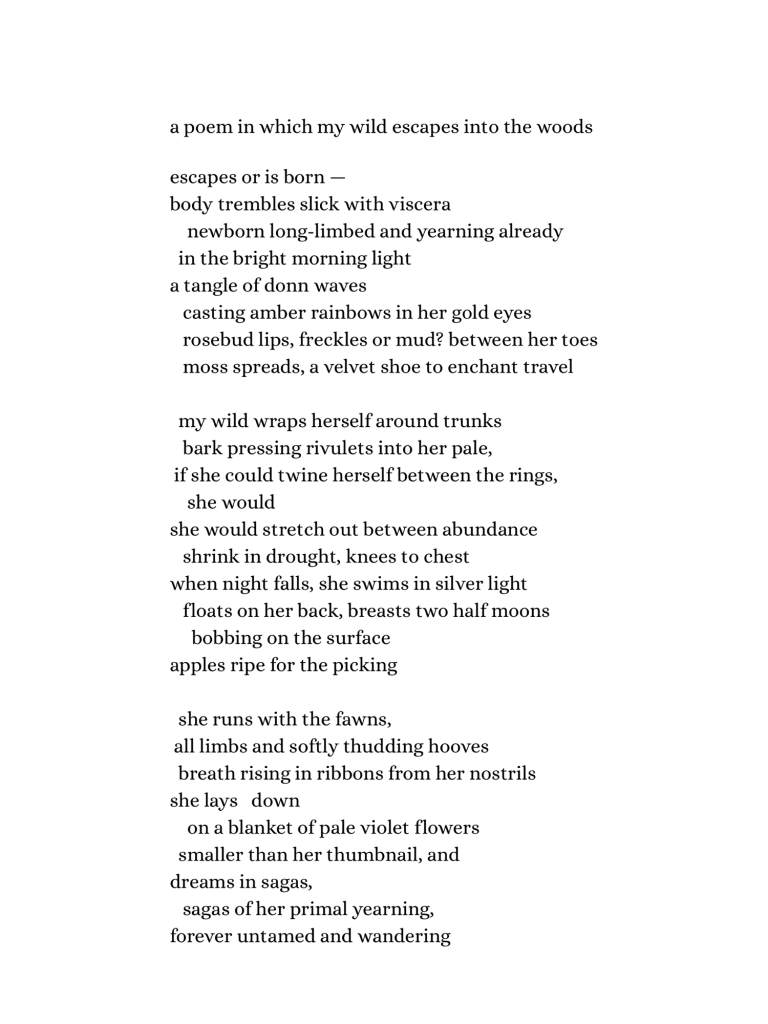 a poem in which my wild escapes into the woods

    escapes or is born —
body trembles slick with viscera
     newborn long-limbed and yearning already
  in the bright morning light
a tangle of donn waves
   casting amber rainbows in her gold eyes
    rosebud lips, freckles or mud? between her toes
   moss spreads, a velvet shoe to enchant travel
  
  my wild wraps herself around trunks
    bark pressing rivulets into her pale,
 if she could twine herself between the rings,
      she would
she would stretch out between abundance
    shrink in drought, knees to chest
when night falls, she swims in silver light
   floats on her back, breasts two half moons
        bobbing on the surface
apples ripe for the picking 

  she runs with the fawns,
 all limbs and softly thudding hooves
  breath rising in ribbons from her nostrils
she lays   down
     on a blanket of pale violet flowers
  smaller than her thumbnail, and
dreams in sagas,
   sagas of her primal yearning,
forever untamed and wandering