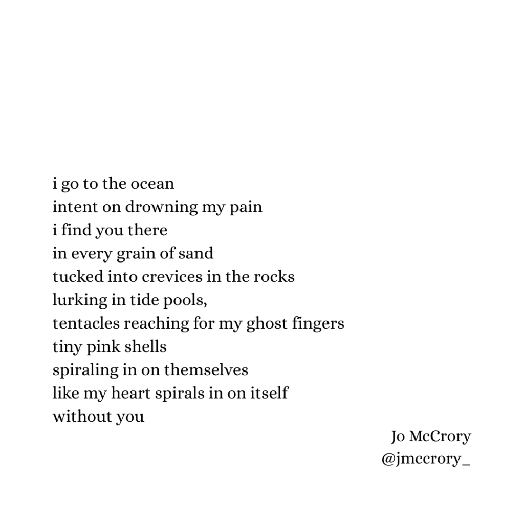 i go to the ocean 
intent on drowning my pain
i find you there 
in every grain of sand
tucked into crevices in the rocks
lurking in tide pools, tentacles reaching for my ghost fingers 
tiny pink shells
spiraling in on themselves
like my heart spirals in on itself
without you