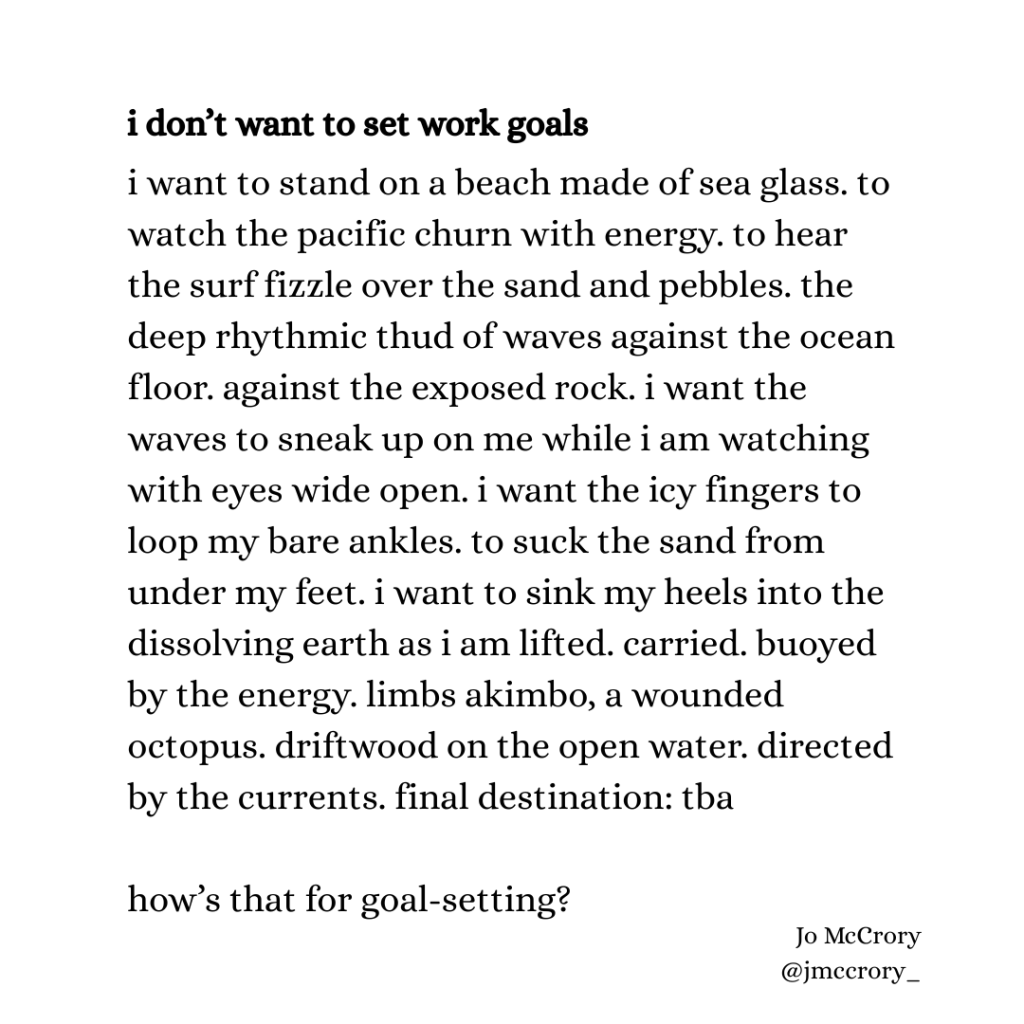i don’t want to set work goals

i want to stand on a beach made of sea glass. to watch the pacific churn with energy. to hear the surf fizzle over the sand and pebbles. the deep rhythmic thud of waves against the ocean floor. against the exposed rock. i want the waves to sneak up on me while i am watching with eyes wide open. i want the icy fingers to loop my bare ankles. to suck the sand from under my feet. i want to sink my heels into the dissolving earth as i am lifted. carried. buoyed by the energy. limbs akimbo, a wounded octopus. driftwood on the open water. directed by the currents. final destination: tba 

how’s that for goal-setting?
