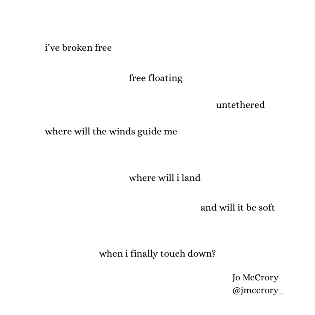 i’ve broken free
free floating 
untethered
where will the winds guide me
where will i land
and will it be soft
when i finally touch down?