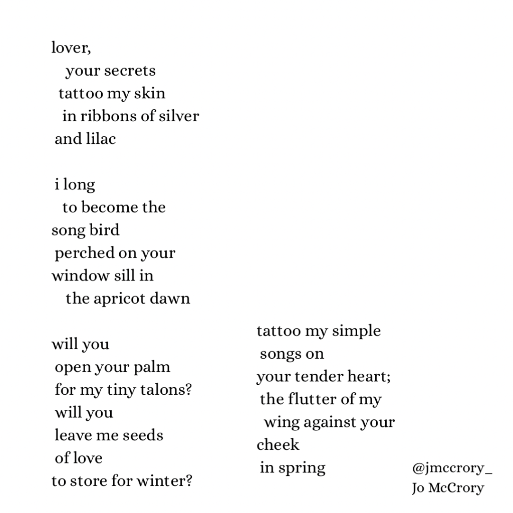 lover,
     your secrets
  tattoo my skin
    in ribbons of silver
 and lilac

 i long
   to become the 
song bird
 perched on your
window sill in
     the apricot dawn

will you
 open your palm
for my tiny talons? 
  will
 you
   leave me seeds
 of           love
to store for winter?

tattoo my simple
  songs on
your tender heart;
  the flutter of my
wing
 against your
cheek
    in spring