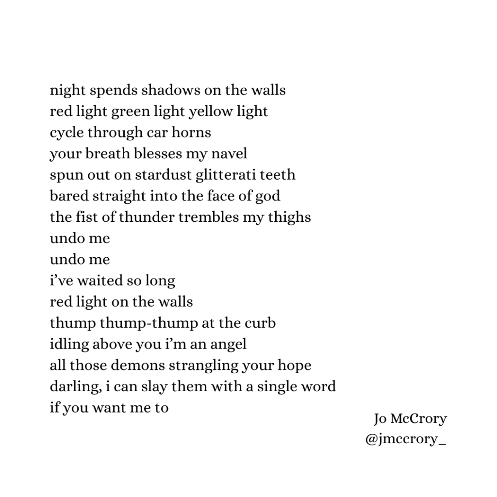 night spends shadows on the walls
red light green light yellow light
cycle through car horns
your breath blesses my navel
spun out on stardust glitterati teeth
bared straight into the face of god
the fist of thunder trembles my thighs
undo me
undo me
i’ve waited so long
red light on the walls
thump thump-thump at the curb
idling above you i’m an angel
all those demons strangling your hope
darling, i can slay them with a single word
if you want me to