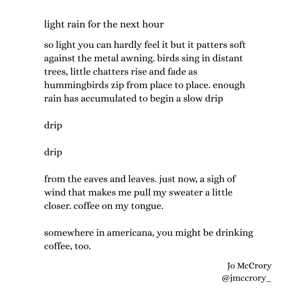 so light you can hardly feel it but it patters soft against the metal awning. birds sing in distant trees, little chatters rise and fade as hummingbirds zip from place to place. enough rain has accumulated to begin a slow drip

drip

drip

from the eaves and leaves. just now, a sigh of wind that makes me pull my sweater a little closer. coffee on my tongue. 

somewhere in americana, you might be drinking coffee, too.