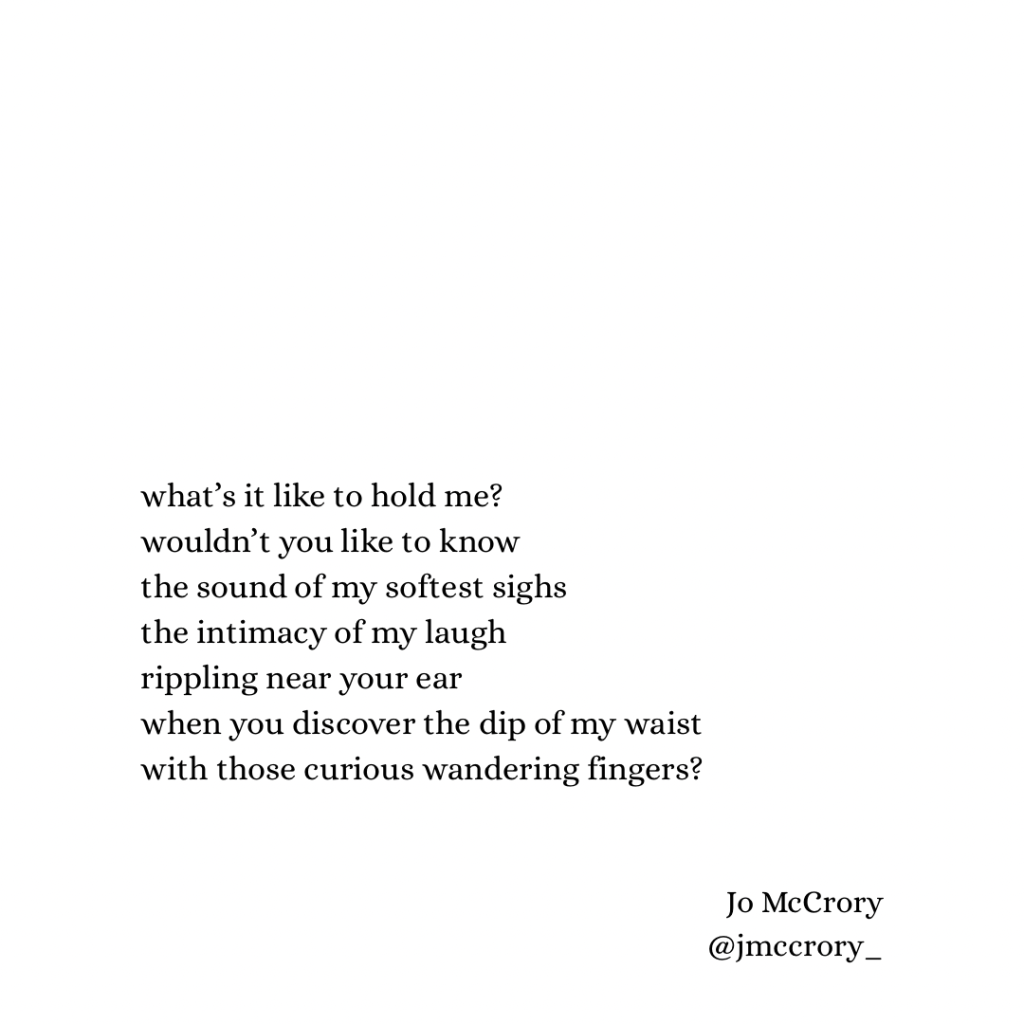 what’s it like to hold me?
wouldn’t you like to know
the sound of my softest sighs
the intimacy of my laugh
rippling near your ear
when you discover the dip of my waist
with those curious wandering fingers?