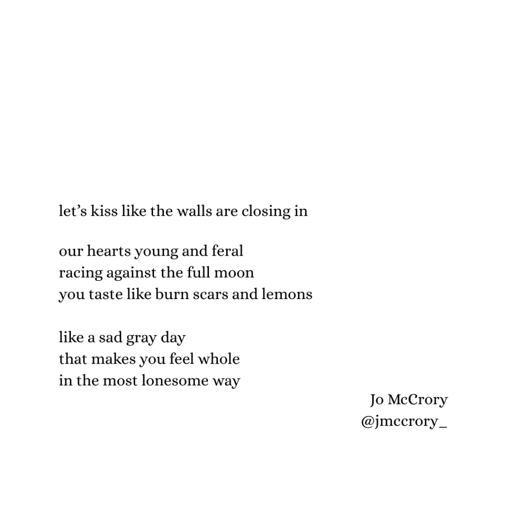 let’s kiss like the walls are closing in

our hearts young and feral 
racing against the full moon
you taste like burn scars and lemons

like a sad gray day that makes you feel whole
in the most lonesome way