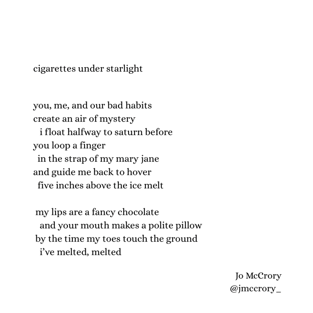 cigarettes under starlight

you, me, and our bad habits
create an air of mystery
    i float halfway to saturn before
you loop a finger
  in the strap of my mary jane
and guide me back to hover
  five inches above the ice melt
    
 my lips are a fancy chocolate
    and your mouth makes a polite pillow 
 by the time my toes touch the ground
   i’ve melted, melted