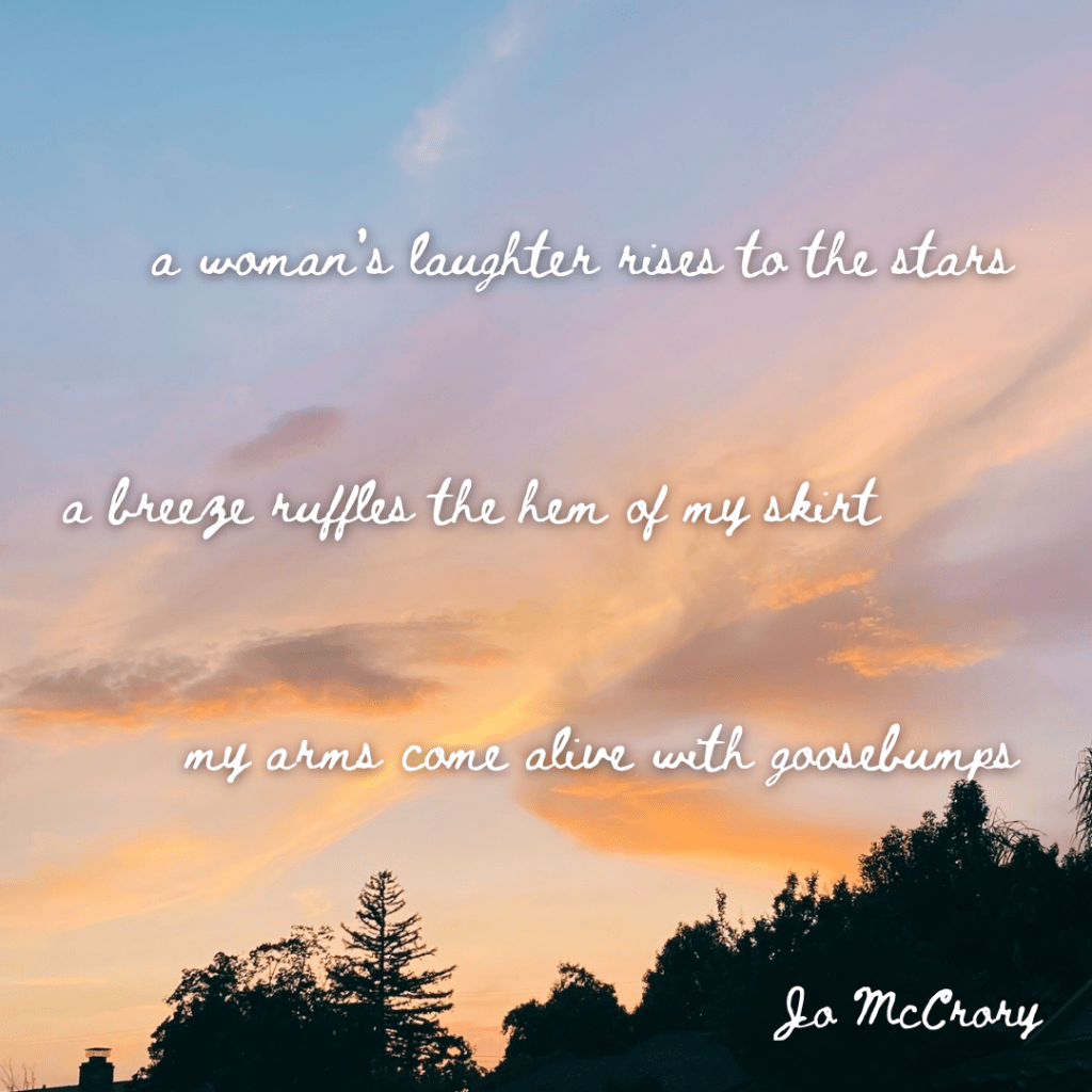 a woman’s laughter rises to the stars
a breeze ruffles the hem of my skirt
my arms come alive with goosebumps