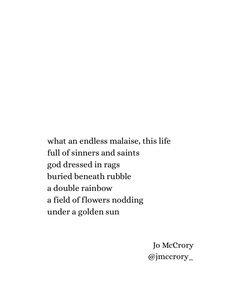 what an endless malaise, this life
full of sinners and saints
god dressed in rags
buried beneath rubble
a double rainbow
a field of flowers nodding
under a golden sun